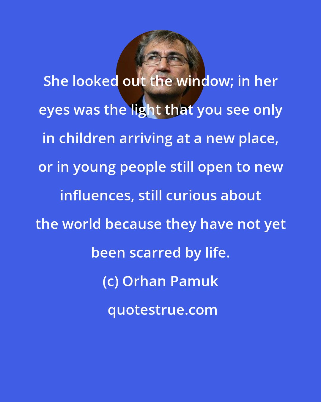 Orhan Pamuk: She looked out the window; in her eyes was the light that you see only in children arriving at a new place, or in young people still open to new influences, still curious about the world because they have not yet been scarred by life.