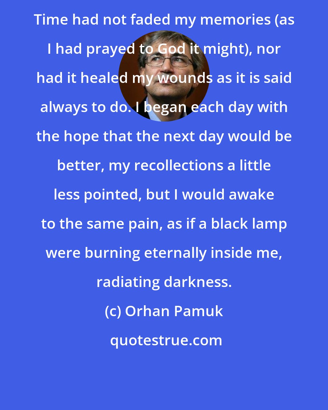 Orhan Pamuk: Time had not faded my memories (as I had prayed to God it might), nor had it healed my wounds as it is said always to do. I began each day with the hope that the next day would be better, my recollections a little less pointed, but I would awake to the same pain, as if a black lamp were burning eternally inside me, radiating darkness.