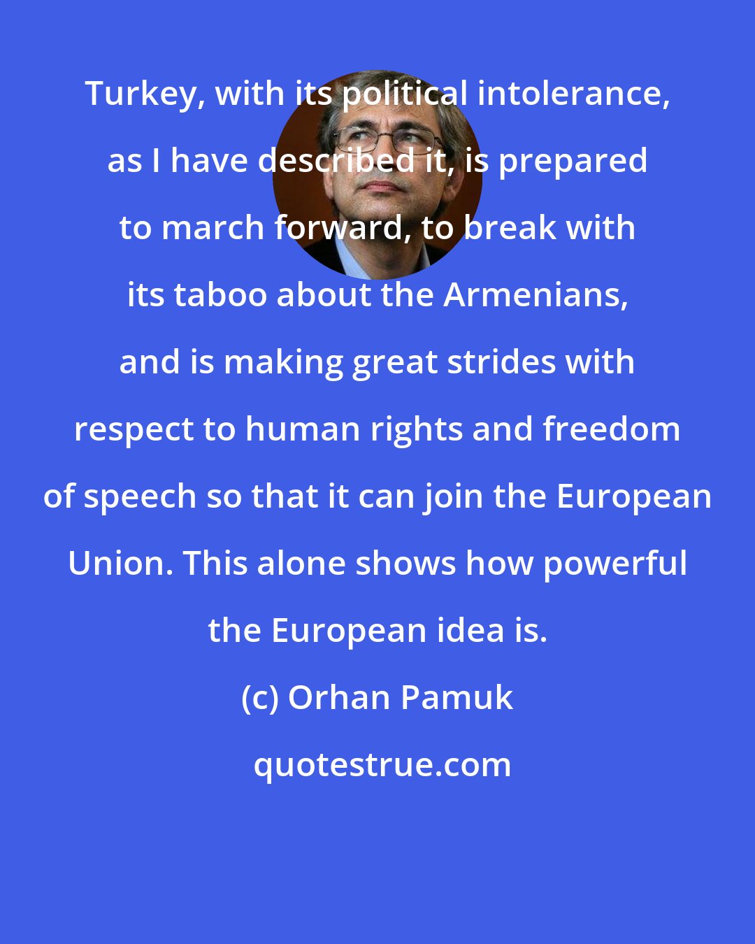 Orhan Pamuk: Turkey, with its political intolerance, as I have described it, is prepared to march forward, to break with its taboo about the Armenians, and is making great strides with respect to human rights and freedom of speech so that it can join the European Union. This alone shows how powerful the European idea is.