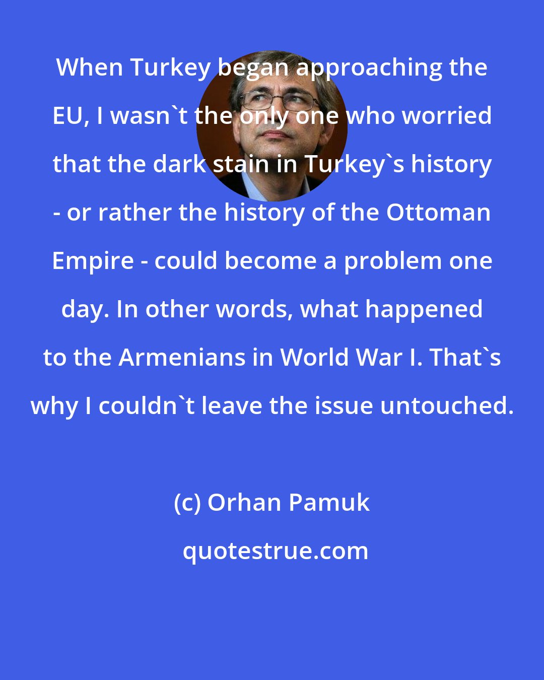 Orhan Pamuk: When Turkey began approaching the EU, I wasn't the only one who worried that the dark stain in Turkey's history - or rather the history of the Ottoman Empire - could become a problem one day. In other words, what happened to the Armenians in World War I. That's why I couldn't leave the issue untouched.