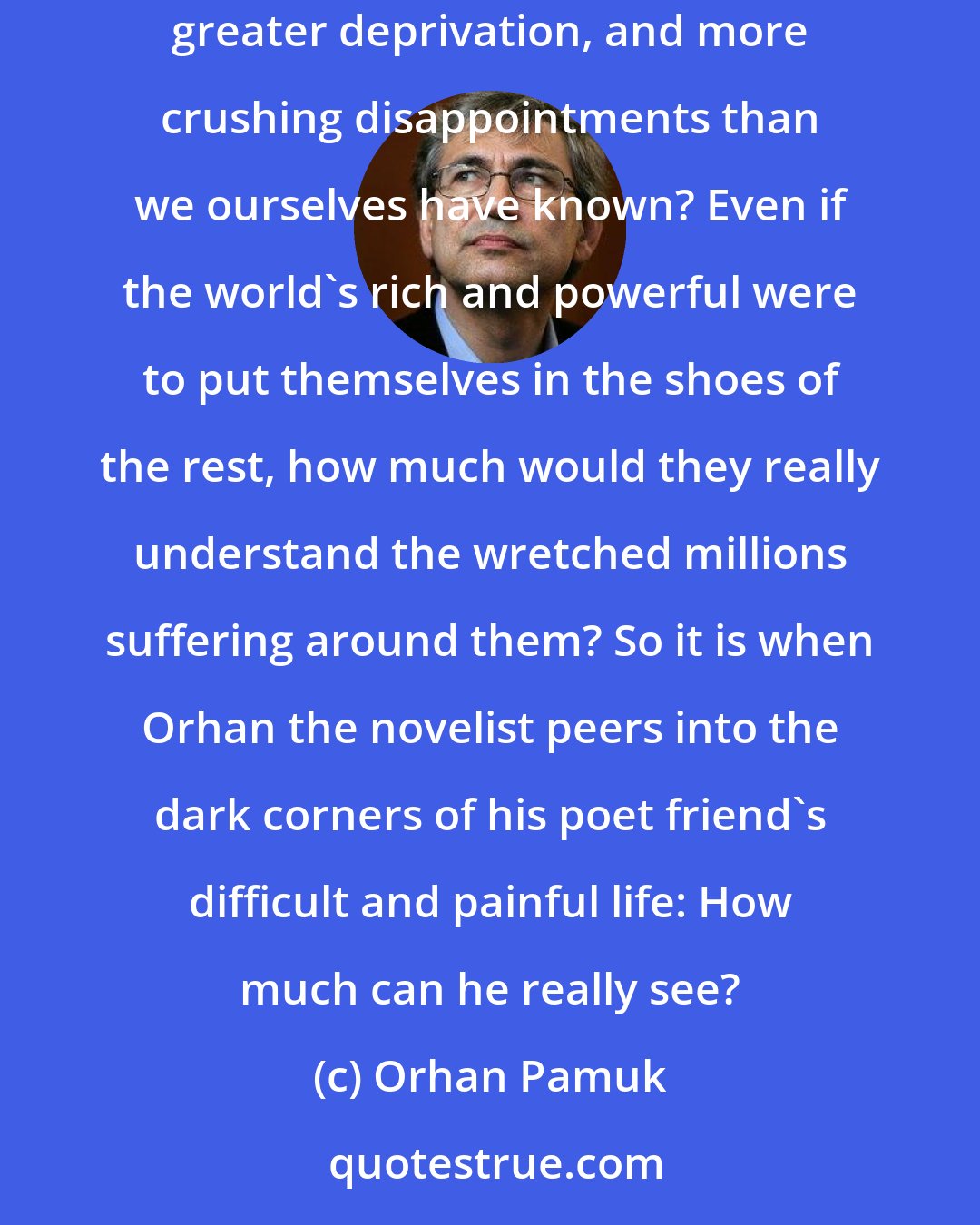 Orhan Pamuk: How much can we ever know about the love and pain in another's heart? How much can we hope to understand those who have suffered deeper anguish, greater deprivation, and more crushing disappointments than we ourselves have known? Even if the world's rich and powerful were to put themselves in the shoes of the rest, how much would they really understand the wretched millions suffering around them? So it is when Orhan the novelist peers into the dark corners of his poet friend's difficult and painful life: How much can he really see?