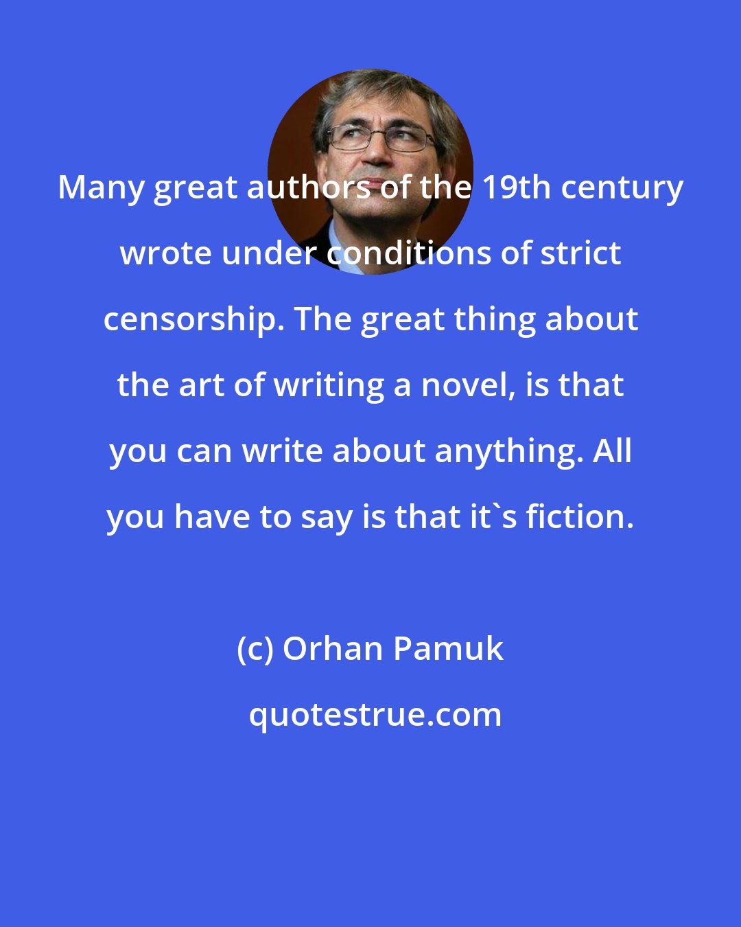 Orhan Pamuk: Many great authors of the 19th century wrote under conditions of strict censorship. The great thing about the art of writing a novel, is that you can write about anything. All you have to say is that it's fiction.