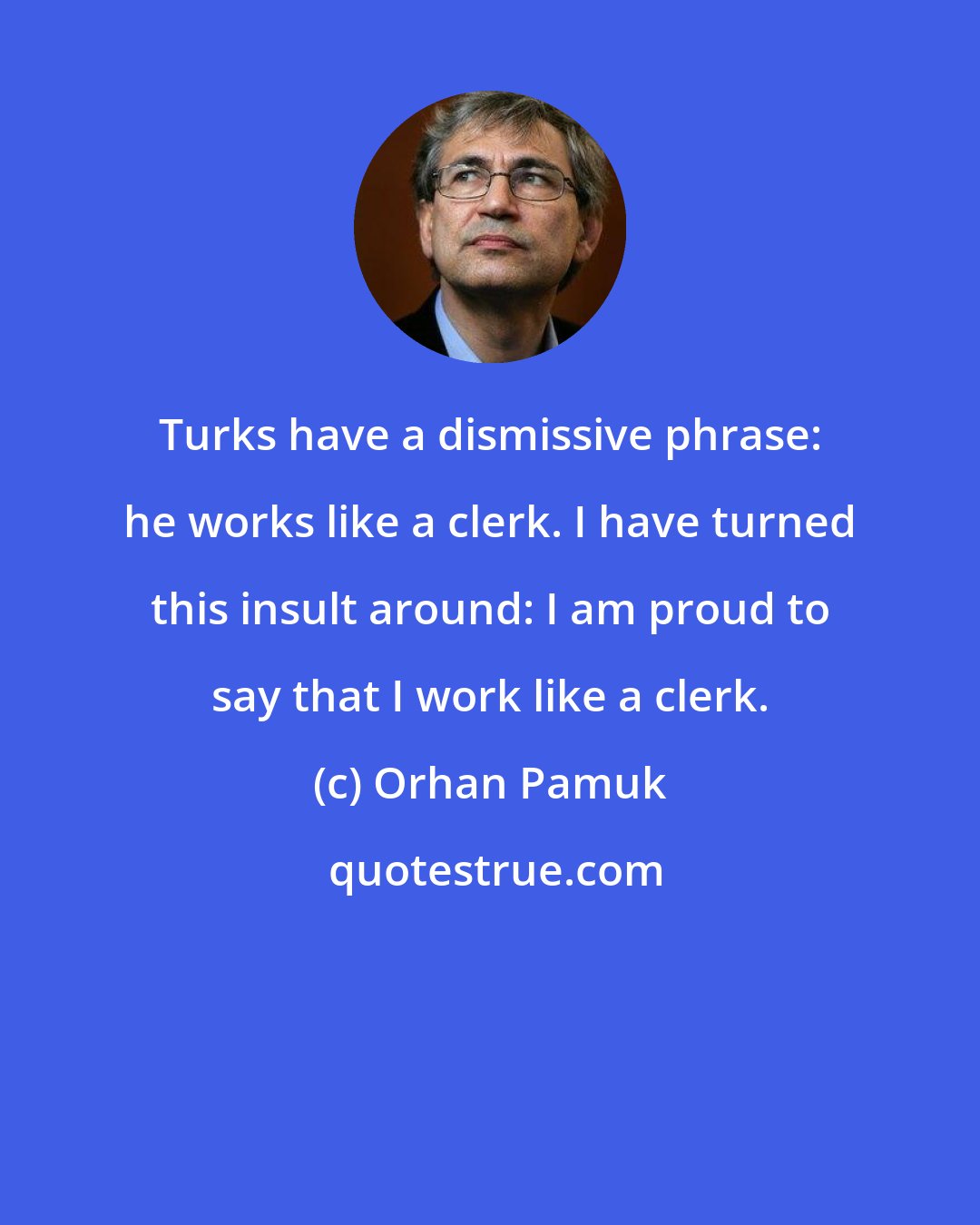 Orhan Pamuk: Turks have a dismissive phrase: he works like a clerk. I have turned this insult around: I am proud to say that I work like a clerk.