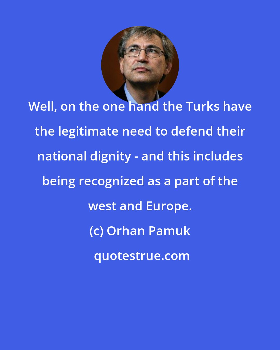 Orhan Pamuk: Well, on the one hand the Turks have the legitimate need to defend their national dignity - and this includes being recognized as a part of the west and Europe.