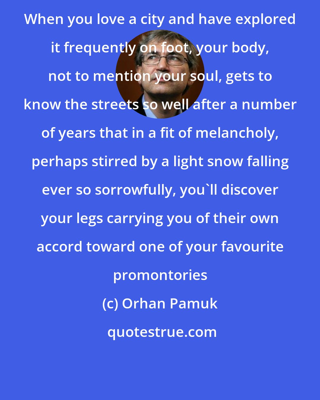 Orhan Pamuk: When you love a city and have explored it frequently on foot, your body, not to mention your soul, gets to know the streets so well after a number of years that in a fit of melancholy, perhaps stirred by a light snow falling ever so sorrowfully, you'll discover your legs carrying you of their own accord toward one of your favourite promontories