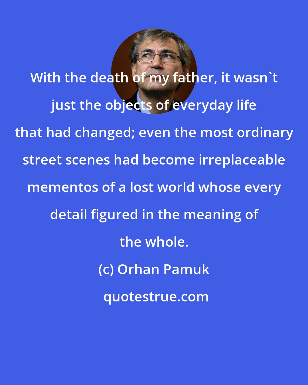 Orhan Pamuk: With the death of my father, it wasn't just the objects of everyday life that had changed; even the most ordinary street scenes had become irreplaceable mementos of a lost world whose every detail figured in the meaning of the whole.