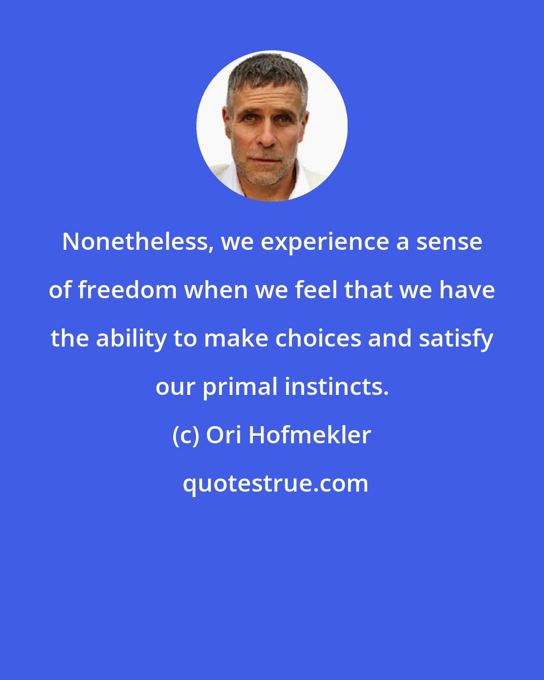 Ori Hofmekler: Nonetheless, we experience a sense of freedom when we feel that we have the ability to make choices and satisfy our primal instincts.