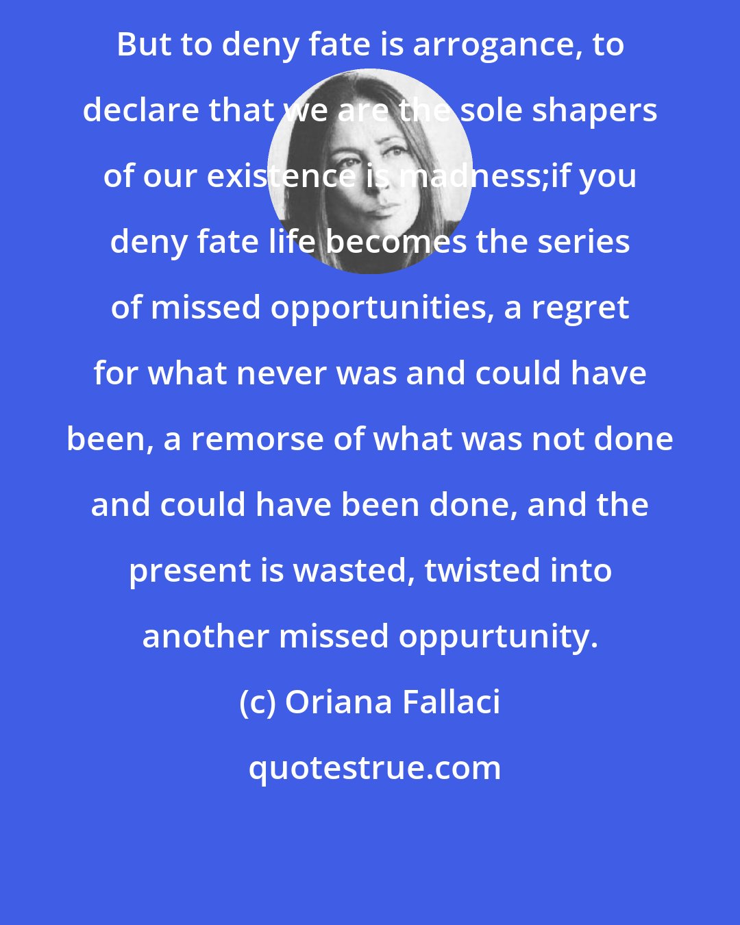 Oriana Fallaci: But to deny fate is arrogance, to declare that we are the sole shapers of our existence is madness;if you deny fate life becomes the series of missed opportunities, a regret for what never was and could have been, a remorse of what was not done and could have been done, and the present is wasted, twisted into another missed oppurtunity.