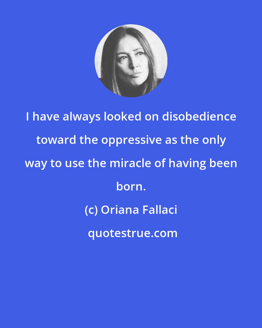 Oriana Fallaci: I have always looked on disobedience toward the oppressive as the only way to use the miracle of having been born.