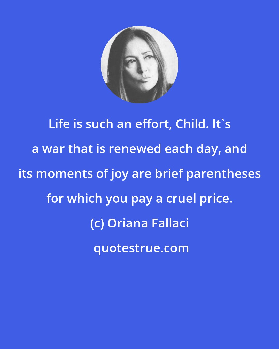 Oriana Fallaci: Life is such an effort, Child. It's a war that is renewed each day, and its moments of joy are brief parentheses for which you pay a cruel price.