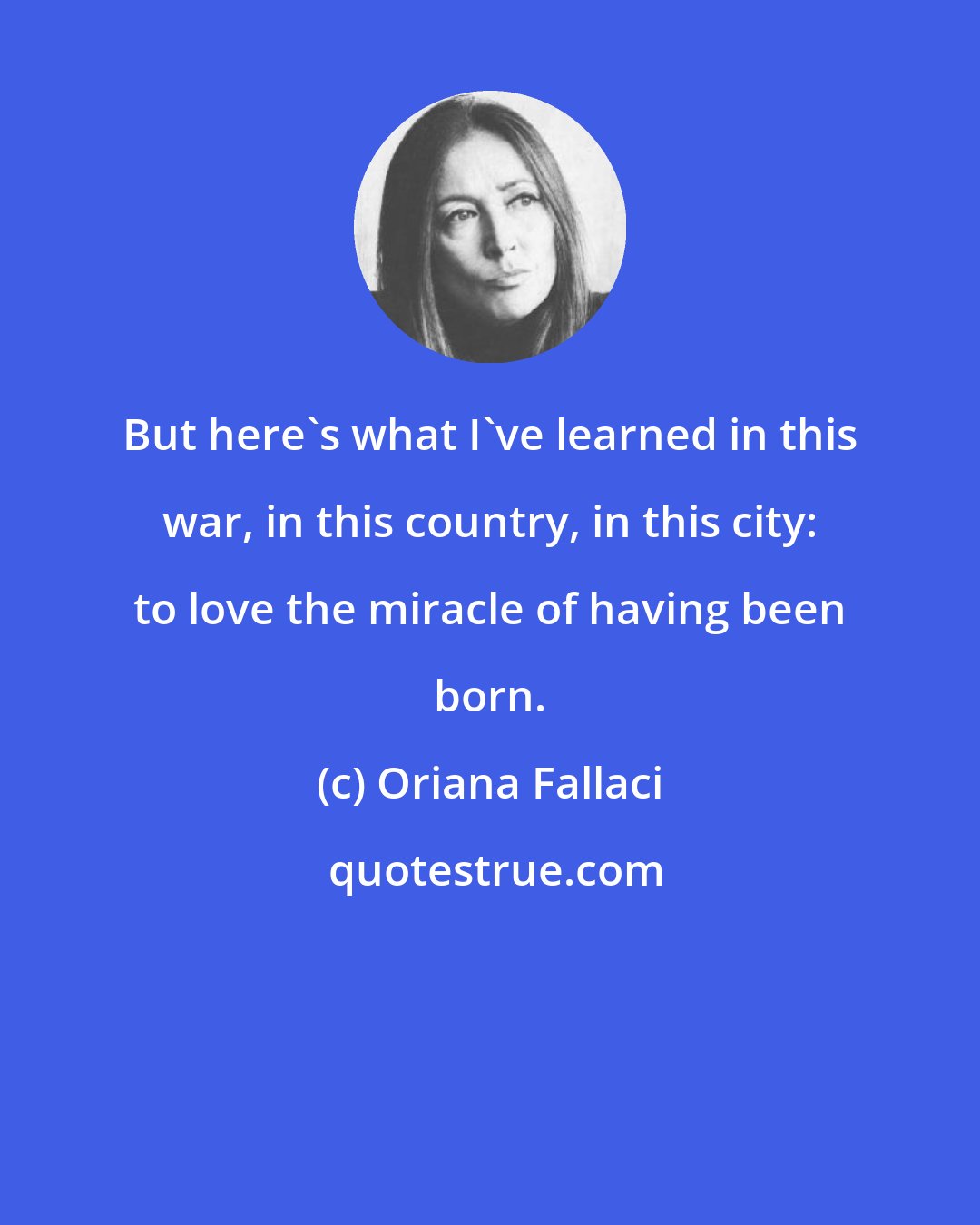 Oriana Fallaci: But here's what I've learned in this war, in this country, in this city: to love the miracle of having been born.