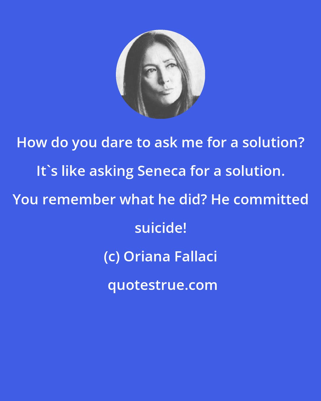 Oriana Fallaci: How do you dare to ask me for a solution? It's like asking Seneca for a solution. You remember what he did? He committed suicide!