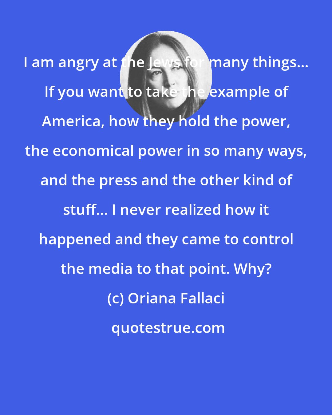 Oriana Fallaci: I am angry at the Jews for many things... If you want to take the example of America, how they hold the power, the economical power in so many ways, and the press and the other kind of stuff... I never realized how it happened and they came to control the media to that point. Why?