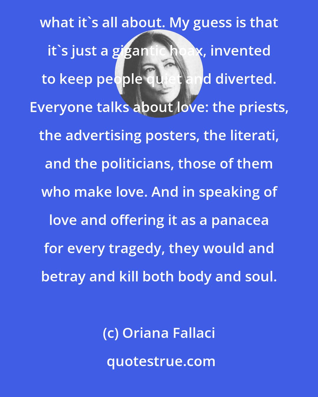 Oriana Fallaci: One day you and I will have to have a little talk about this business called love. I still don't understand what it's all about. My guess is that it's just a gigantic hoax, invented to keep people quiet and diverted. Everyone talks about love: the priests, the advertising posters, the literati, and the politicians, those of them who make love. And in speaking of love and offering it as a panacea for every tragedy, they would and betray and kill both body and soul.