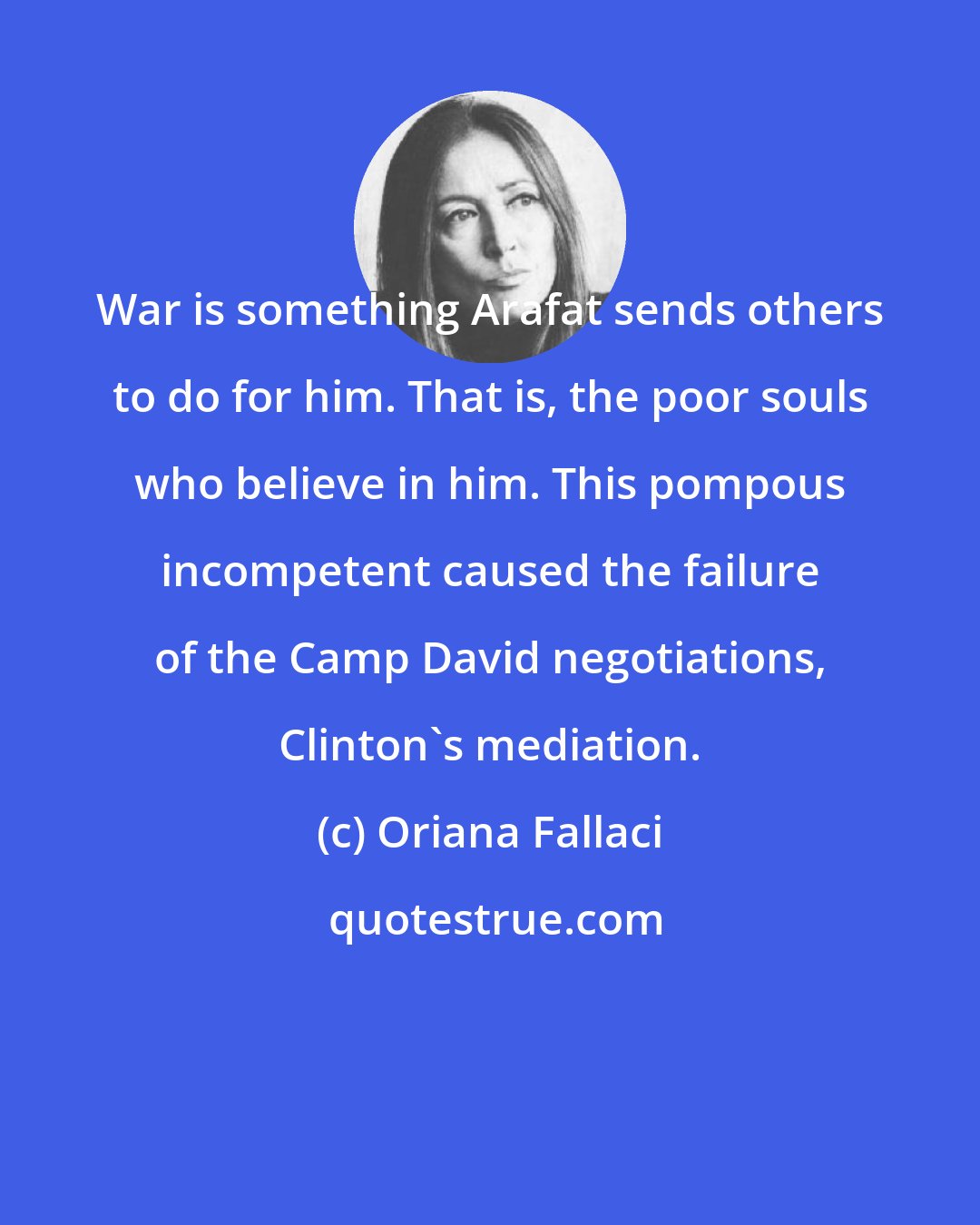 Oriana Fallaci: War is something Arafat sends others to do for him. That is, the poor souls who believe in him. This pompous incompetent caused the failure of the Camp David negotiations, Clinton's mediation.