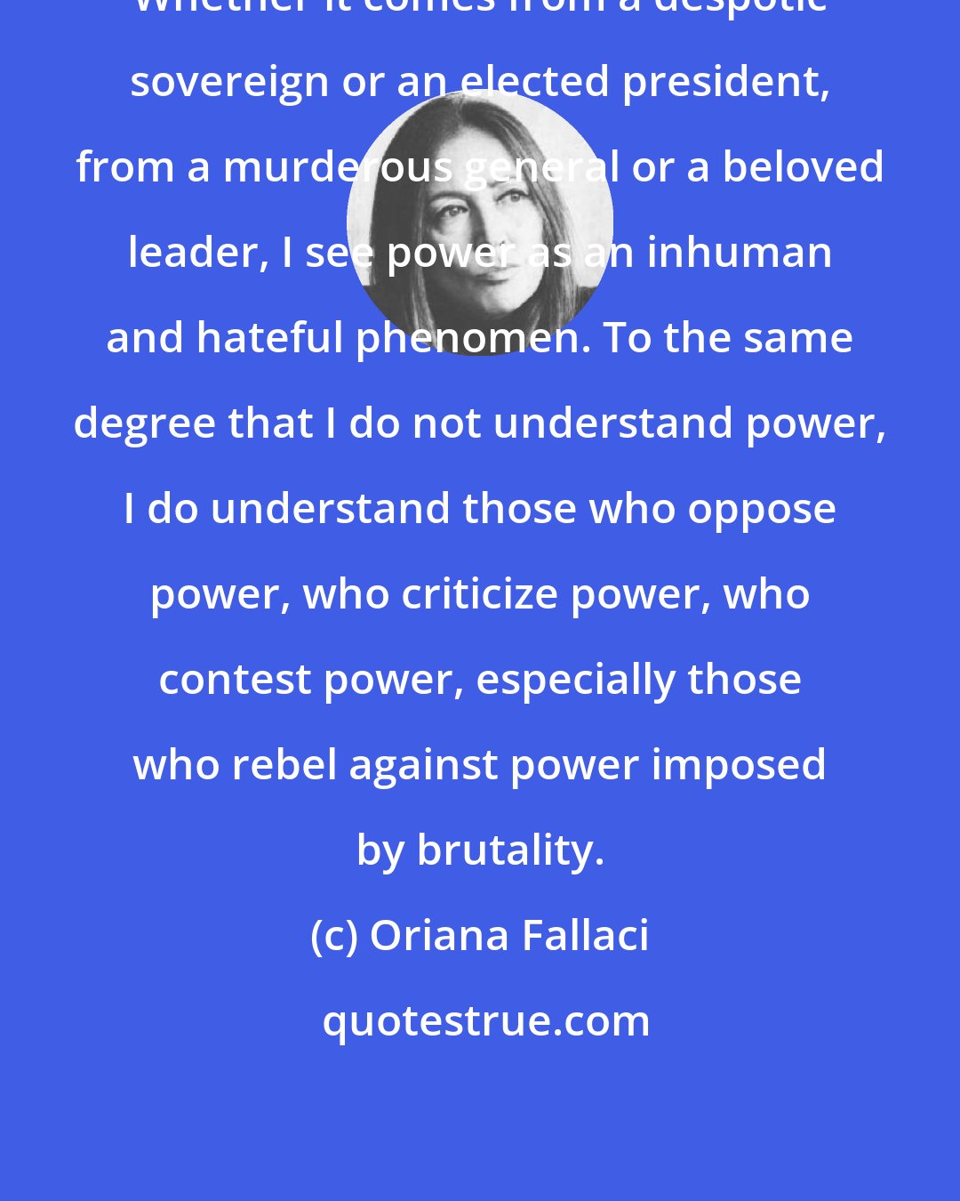 Oriana Fallaci: Whether it comes from a despotic sovereign or an elected president, from a murderous general or a beloved leader, I see power as an inhuman and hateful phenomen. To the same degree that I do not understand power, I do understand those who oppose power, who criticize power, who contest power, especially those who rebel against power imposed by brutality.