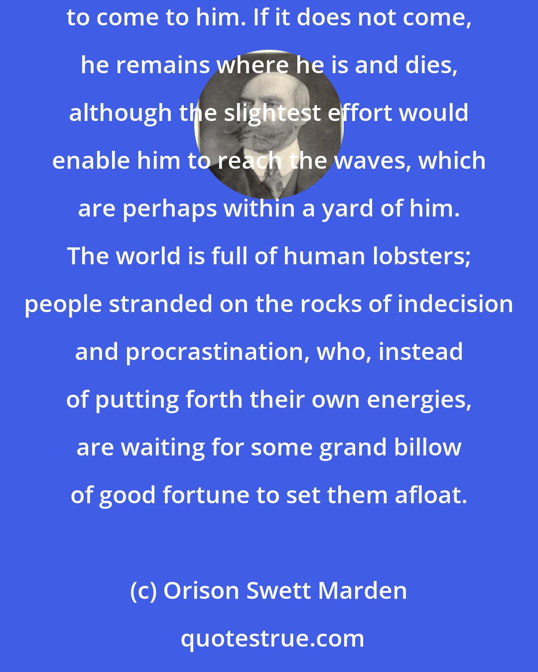 Orison Swett Marden: A lobster, when left high and dry among the rock, does not have the sense enough to work his way back to the sea, but waits for the sea to come to him. If it does not come, he remains where he is and dies, although the slightest effort would enable him to reach the waves, which are perhaps within a yard of him. The world is full of human lobsters; people stranded on the rocks of indecision and procrastination, who, instead of putting forth their own energies, are waiting for some grand billow of good fortune to set them afloat.