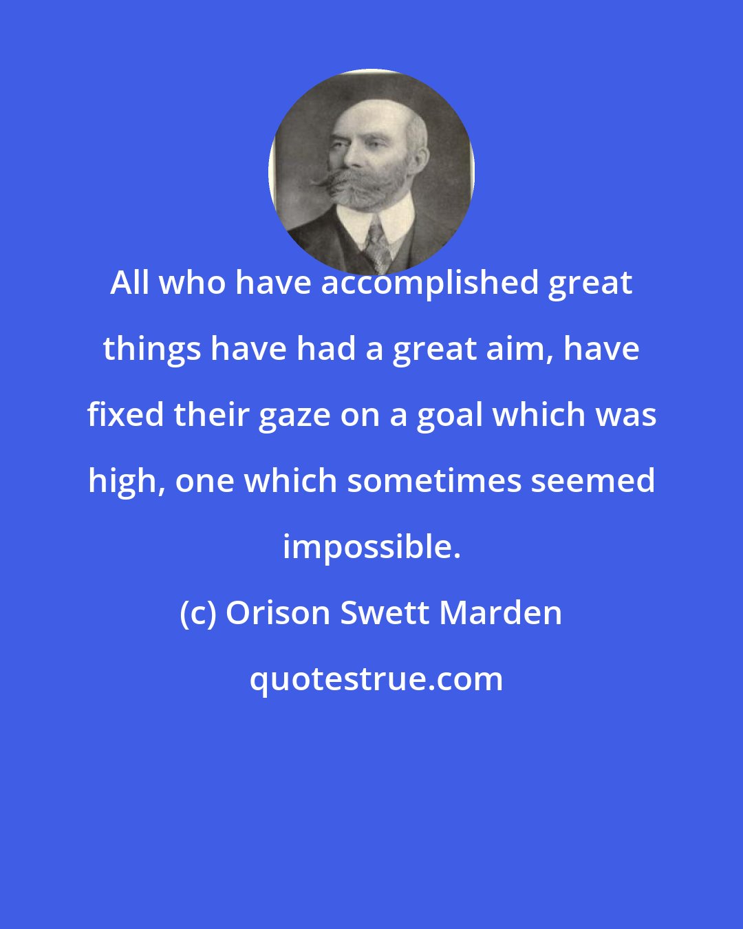 Orison Swett Marden: All who have accomplished great things have had a great aim, have fixed their gaze on a goal which was high, one which sometimes seemed impossible.