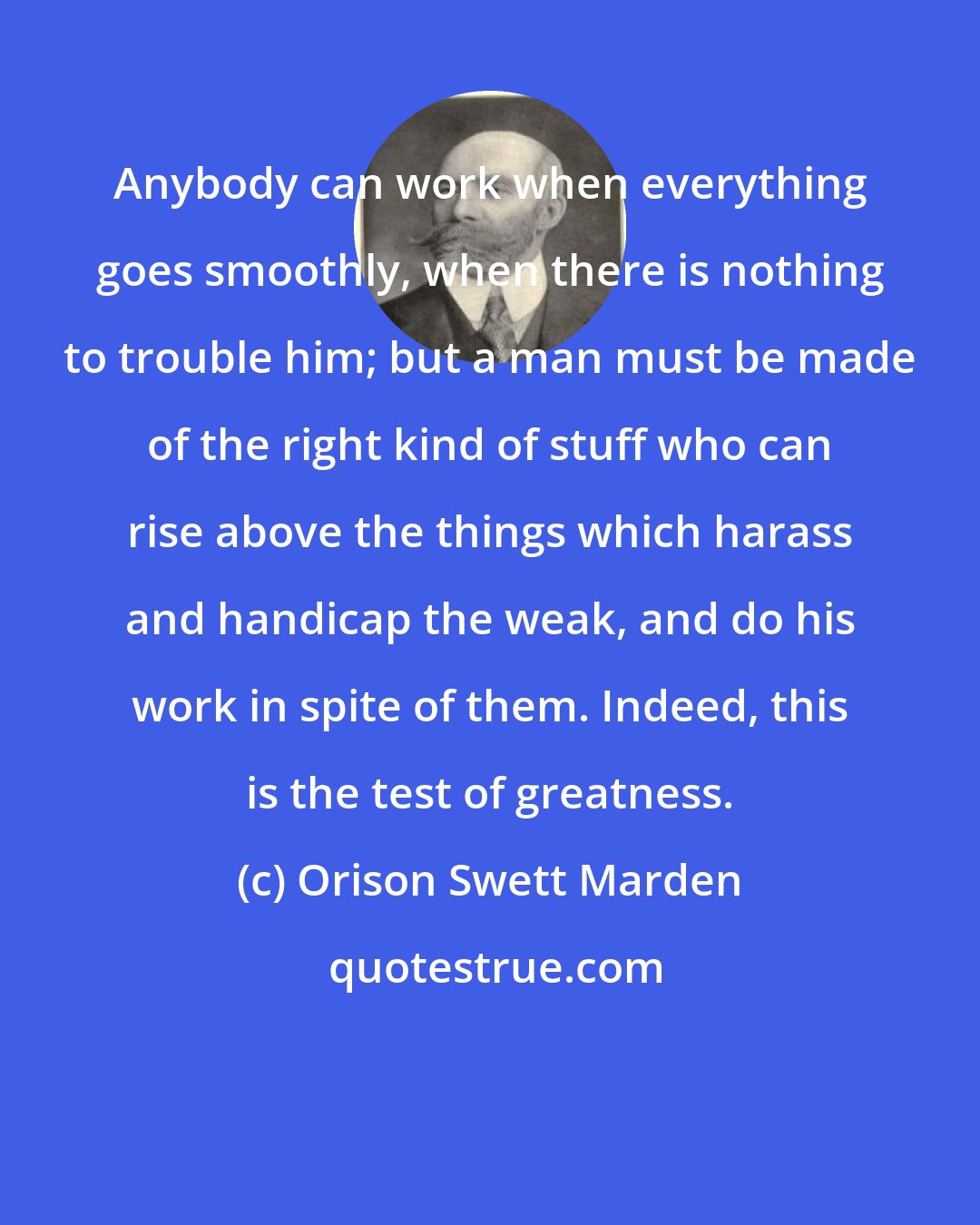 Orison Swett Marden: Anybody can work when everything goes smoothly, when there is nothing to trouble him; but a man must be made of the right kind of stuff who can rise above the things which harass and handicap the weak, and do his work in spite of them. Indeed, this is the test of greatness.