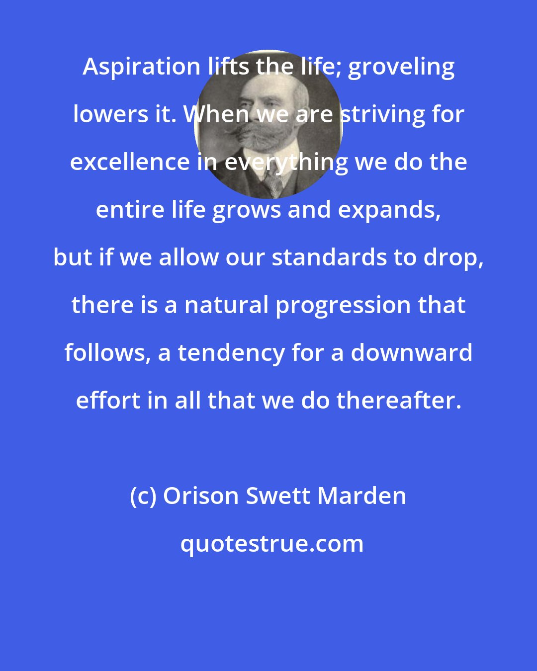 Orison Swett Marden: Aspiration lifts the life; groveling lowers it. When we are striving for excellence in everything we do the entire life grows and expands, but if we allow our standards to drop, there is a natural progression that follows, a tendency for a downward effort in all that we do thereafter.