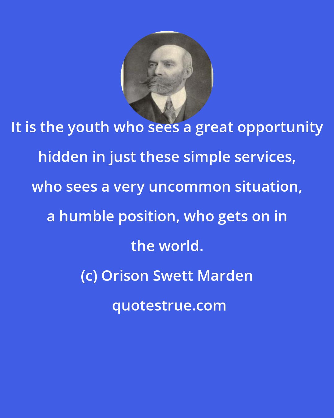 Orison Swett Marden: It is the youth who sees a great opportunity hidden in just these simple services, who sees a very uncommon situation, a humble position, who gets on in the world.