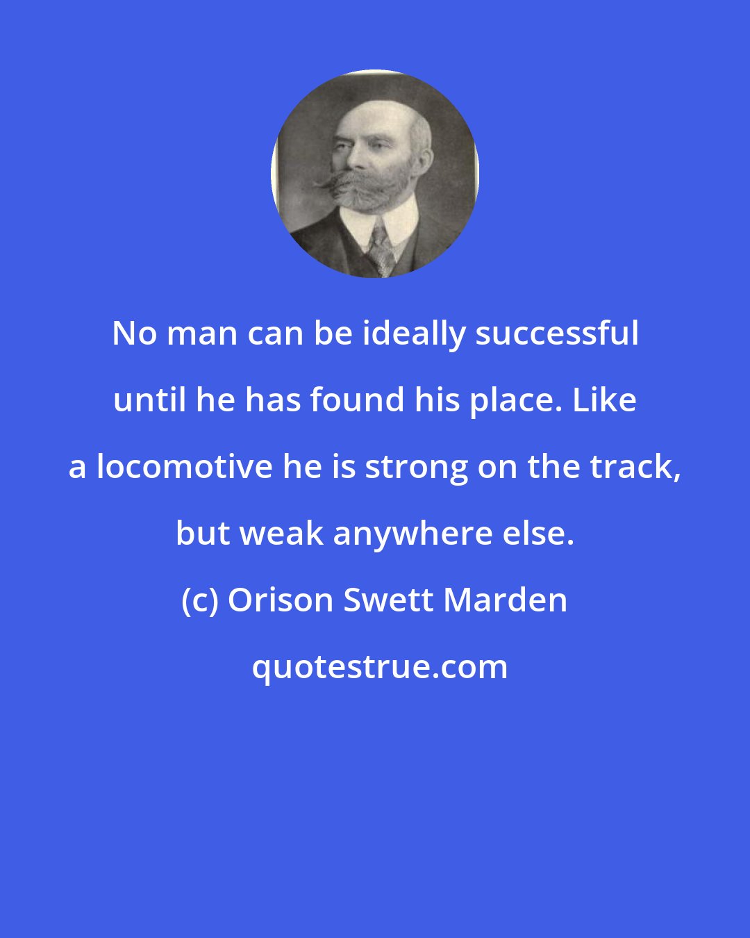 Orison Swett Marden: No man can be ideally successful until he has found his place. Like a locomotive he is strong on the track, but weak anywhere else.