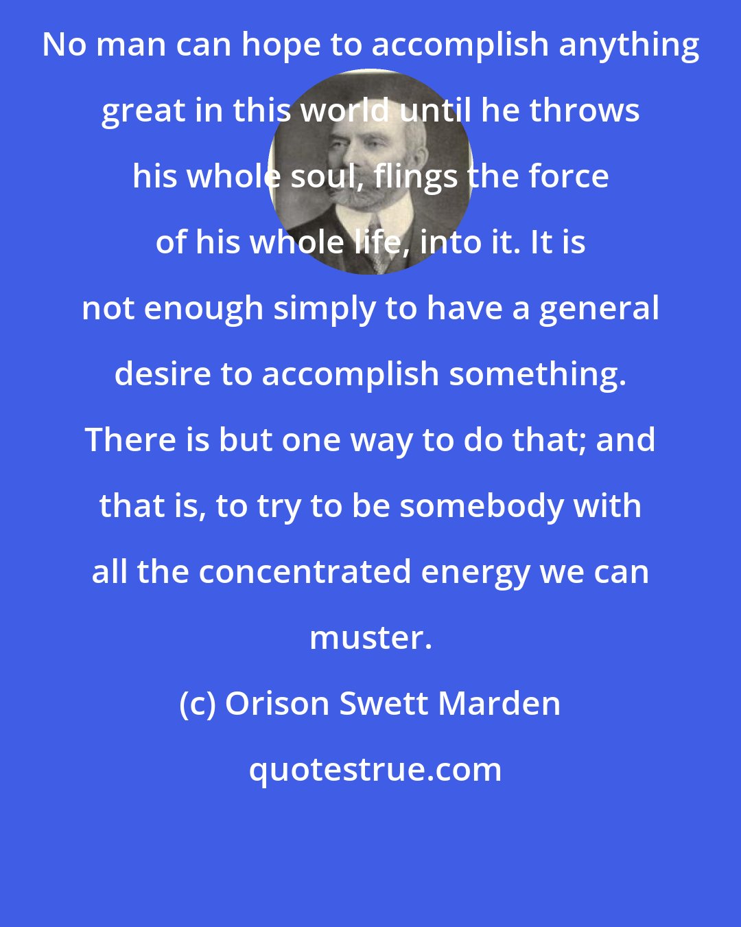 Orison Swett Marden: No man can hope to accomplish anything great in this world until he throws his whole soul, flings the force of his whole life, into it. It is not enough simply to have a general desire to accomplish something. There is but one way to do that; and that is, to try to be somebody with all the concentrated energy we can muster.