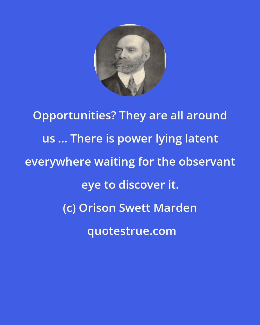 Orison Swett Marden: Opportunities? They are all around us ... There is power lying latent everywhere waiting for the observant eye to discover it.