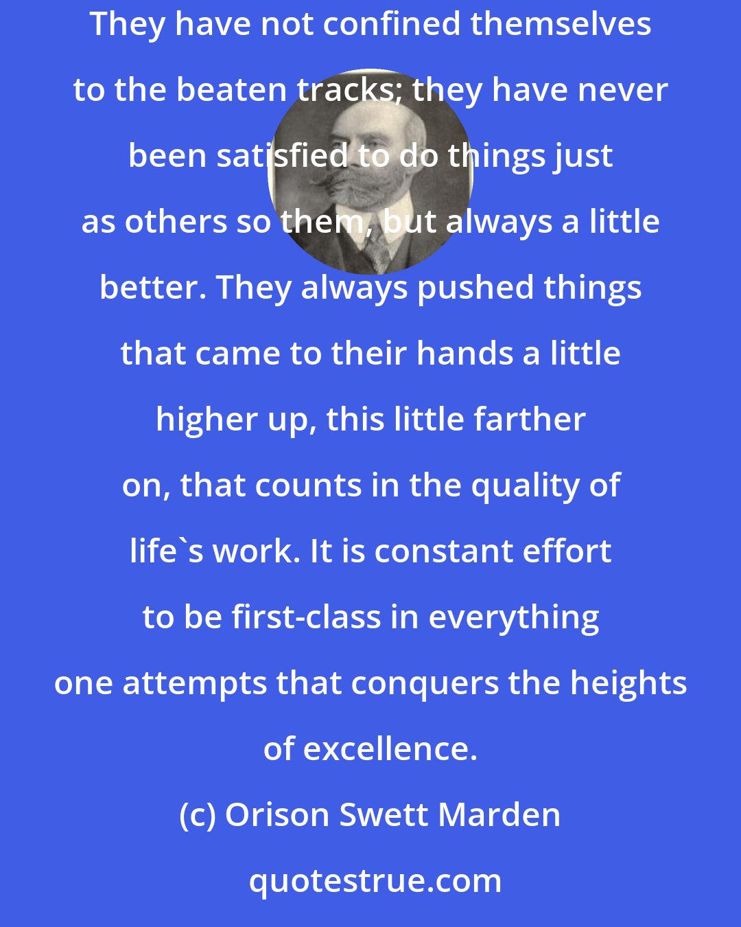 Orison Swett Marden: People who have accomplished work worthwhile have had a very high sense of the way to do things. They have not been content with mediocrity. They have not confined themselves to the beaten tracks; they have never been satisfied to do things just as others so them, but always a little better. They always pushed things that came to their hands a little higher up, this little farther on, that counts in the quality of life's work. It is constant effort to be first-class in everything one attempts that conquers the heights of excellence.