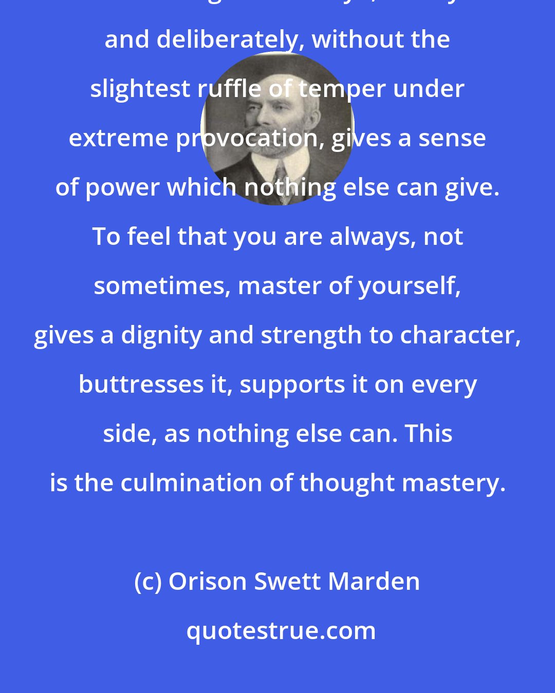 Orison Swett Marden: Self-Control is the very essence of character. To be able to look a man straight in the eye, calmly and deliberately, without the slightest ruffle of temper under extreme provocation, gives a sense of power which nothing else can give. To feel that you are always, not sometimes, master of yourself, gives a dignity and strength to character, buttresses it, supports it on every side, as nothing else can. This is the culmination of thought mastery.