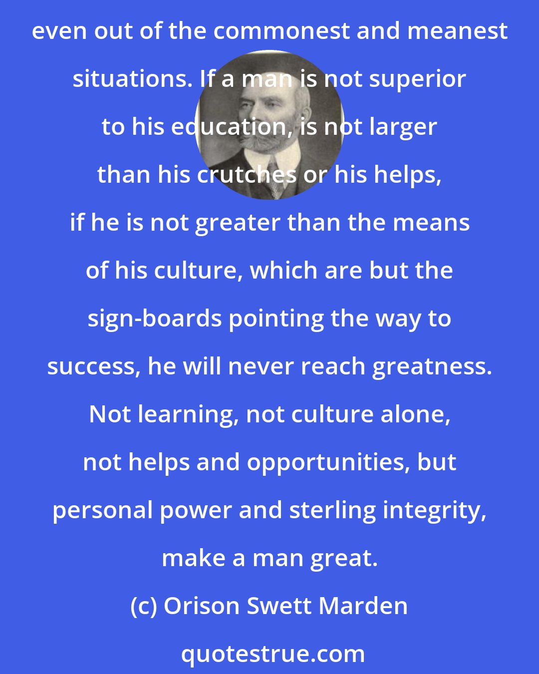 Orison Swett Marden: Success is in the student, not in the university; greatness is in the individual, not in the library; power is in the man, not in his crutches. A great man will make opportunities, even out of the commonest and meanest situations. If a man is not superior to his education, is not larger than his crutches or his helps, if he is not greater than the means of his culture, which are but the sign-boards pointing the way to success, he will never reach greatness. Not learning, not culture alone, not helps and opportunities, but personal power and sterling integrity, make a man great.