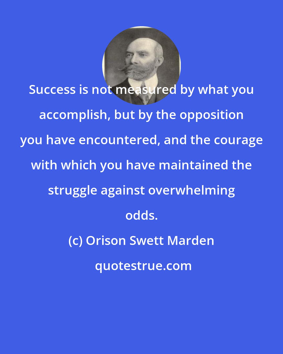 Orison Swett Marden: Success is not measured by what you accomplish, but by the opposition you have encountered, and the courage with which you have maintained the struggle against overwhelming odds.