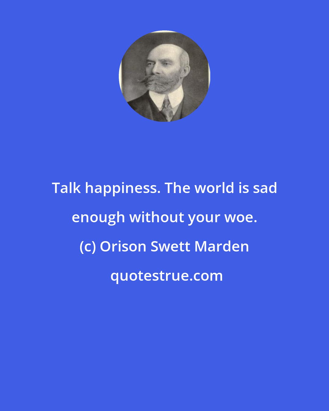 Orison Swett Marden: Talk happiness. The world is sad enough without your woe.