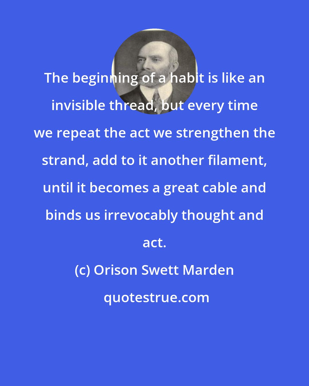 Orison Swett Marden: The beginning of a habit is like an invisible thread, but every time we repeat the act we strengthen the strand, add to it another filament, until it becomes a great cable and binds us irrevocably thought and act.