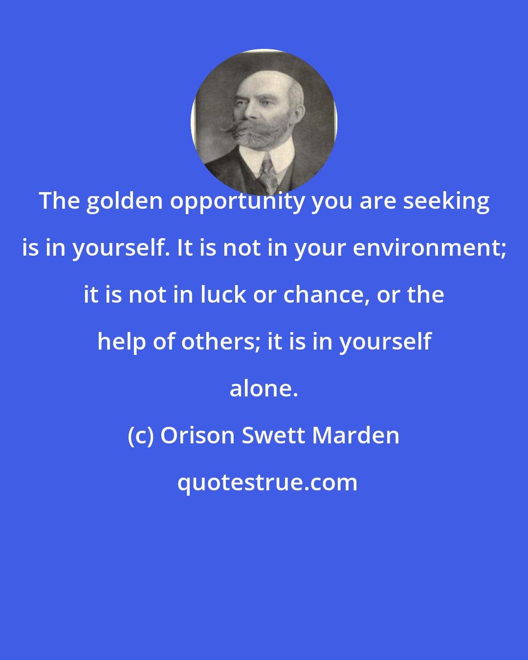 Orison Swett Marden: The golden opportunity you are seeking is in yourself. It is not in your environment; it is not in luck or chance, or the help of others; it is in yourself alone.