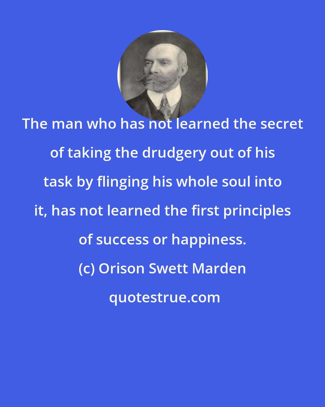 Orison Swett Marden: The man who has not learned the secret of taking the drudgery out of his task by flinging his whole soul into it, has not learned the first principles of success or happiness.