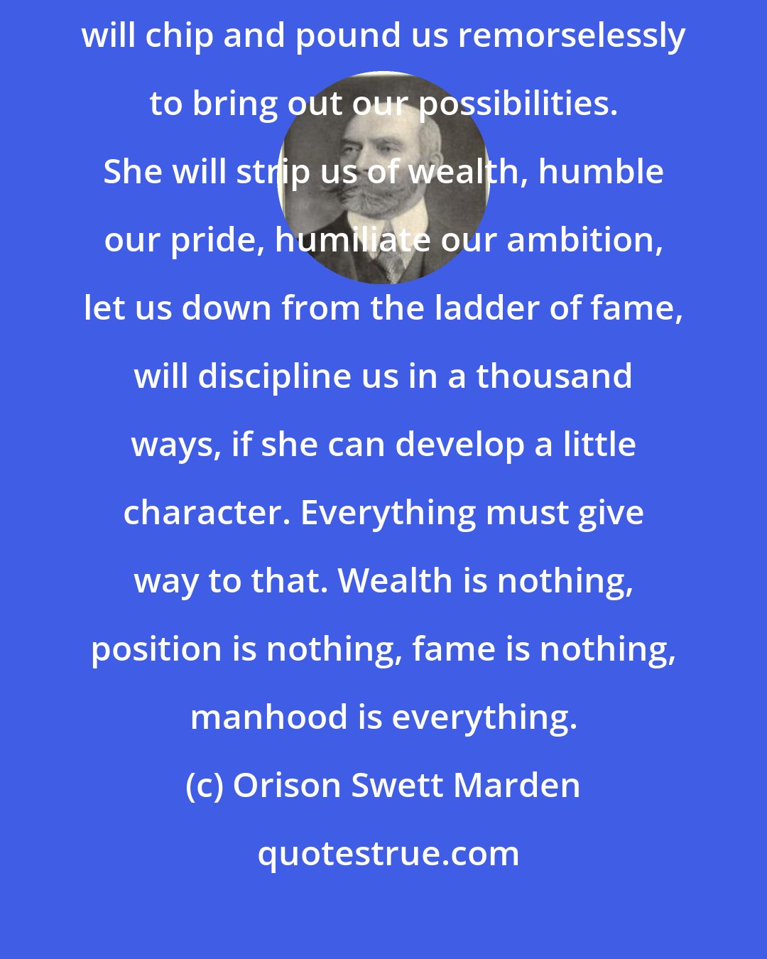 Orison Swett Marden: The sculptor will chip off all unnecessary material to set free the angel. Nature will chip and pound us remorselessly to bring out our possibilities. She will strip us of wealth, humble our pride, humiliate our ambition, let us down from the ladder of fame, will discipline us in a thousand ways, if she can develop a little character. Everything must give way to that. Wealth is nothing, position is nothing, fame is nothing, manhood is everything.