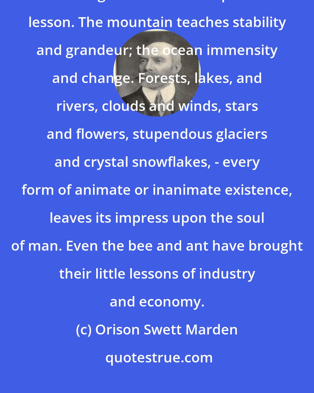 Orison Swett Marden: The Universe is one great kindergarten for man. Everything that exists has brought with it its own peculiar lesson. The mountain teaches stability and grandeur; the ocean immensity and change. Forests, lakes, and rivers, clouds and winds, stars and flowers, stupendous glaciers and crystal snowflakes, - every form of animate or inanimate existence, leaves its impress upon the soul of man. Even the bee and ant have brought their little lessons of industry and economy.