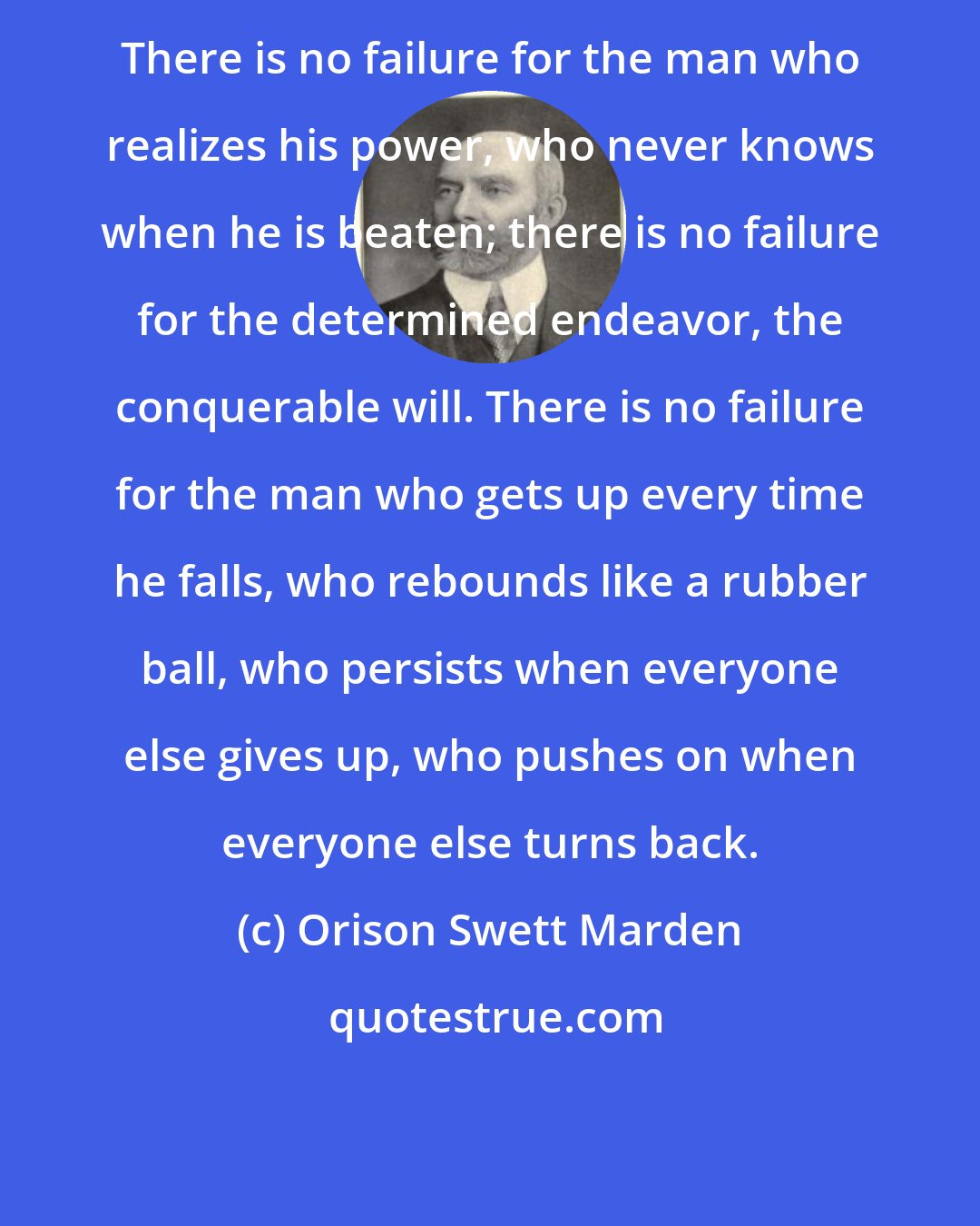 Orison Swett Marden: There is no failure for the man who realizes his power, who never knows when he is beaten; there is no failure for the determined endeavor, the conquerable will. There is no failure for the man who gets up every time he falls, who rebounds like a rubber ball, who persists when everyone else gives up, who pushes on when everyone else turns back.