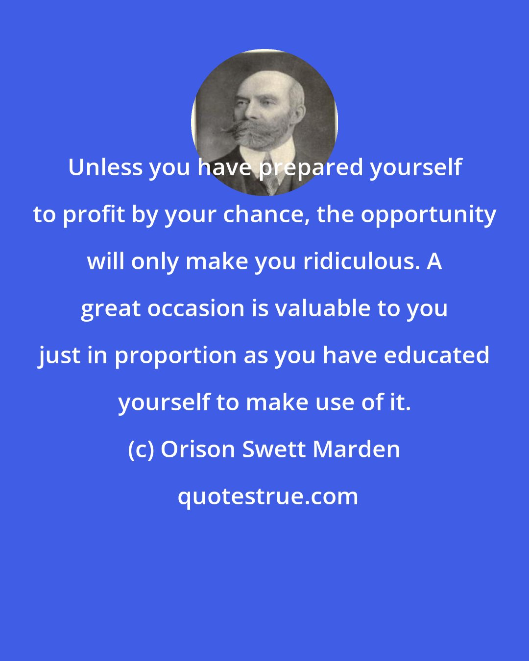 Orison Swett Marden: Unless you have prepared yourself to profit by your chance, the opportunity will only make you ridiculous. A great occasion is valuable to you just in proportion as you have educated yourself to make use of it.