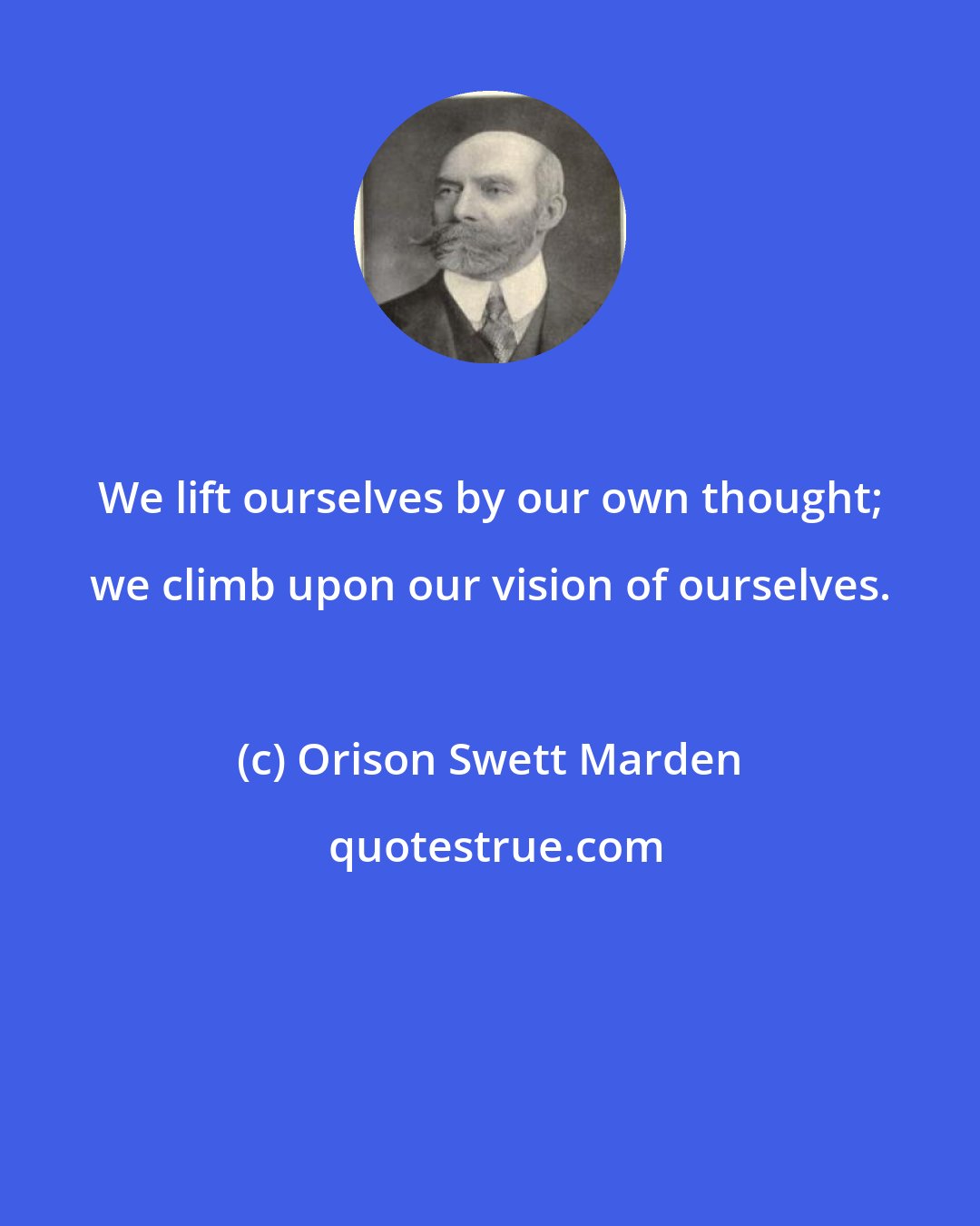 Orison Swett Marden: We lift ourselves by our own thought; we climb upon our vision of ourselves.