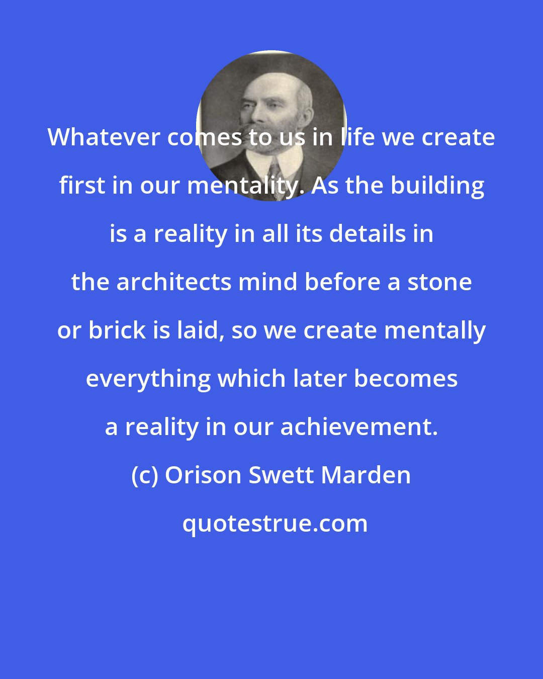 Orison Swett Marden: Whatever comes to us in life we create first in our mentality. As the building is a reality in all its details in the architects mind before a stone or brick is laid, so we create mentally everything which later becomes a reality in our achievement.