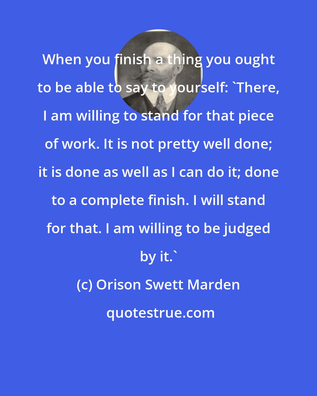 Orison Swett Marden: When you finish a thing you ought to be able to say to yourself: 'There, I am willing to stand for that piece of work. It is not pretty well done; it is done as well as I can do it; done to a complete finish. I will stand for that. I am willing to be judged by it.'