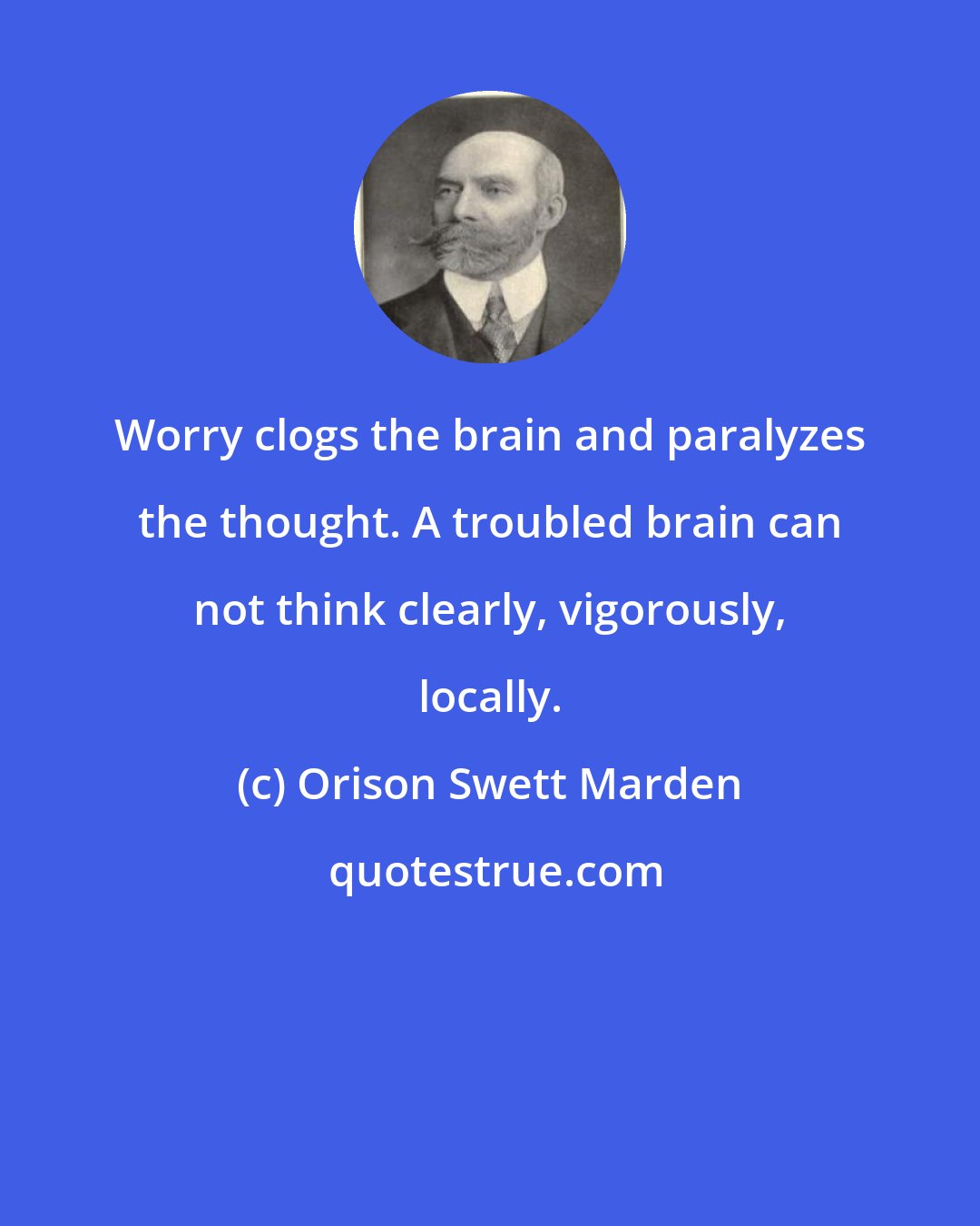 Orison Swett Marden: Worry clogs the brain and paralyzes the thought. A troubled brain can not think clearly, vigorously, locally.