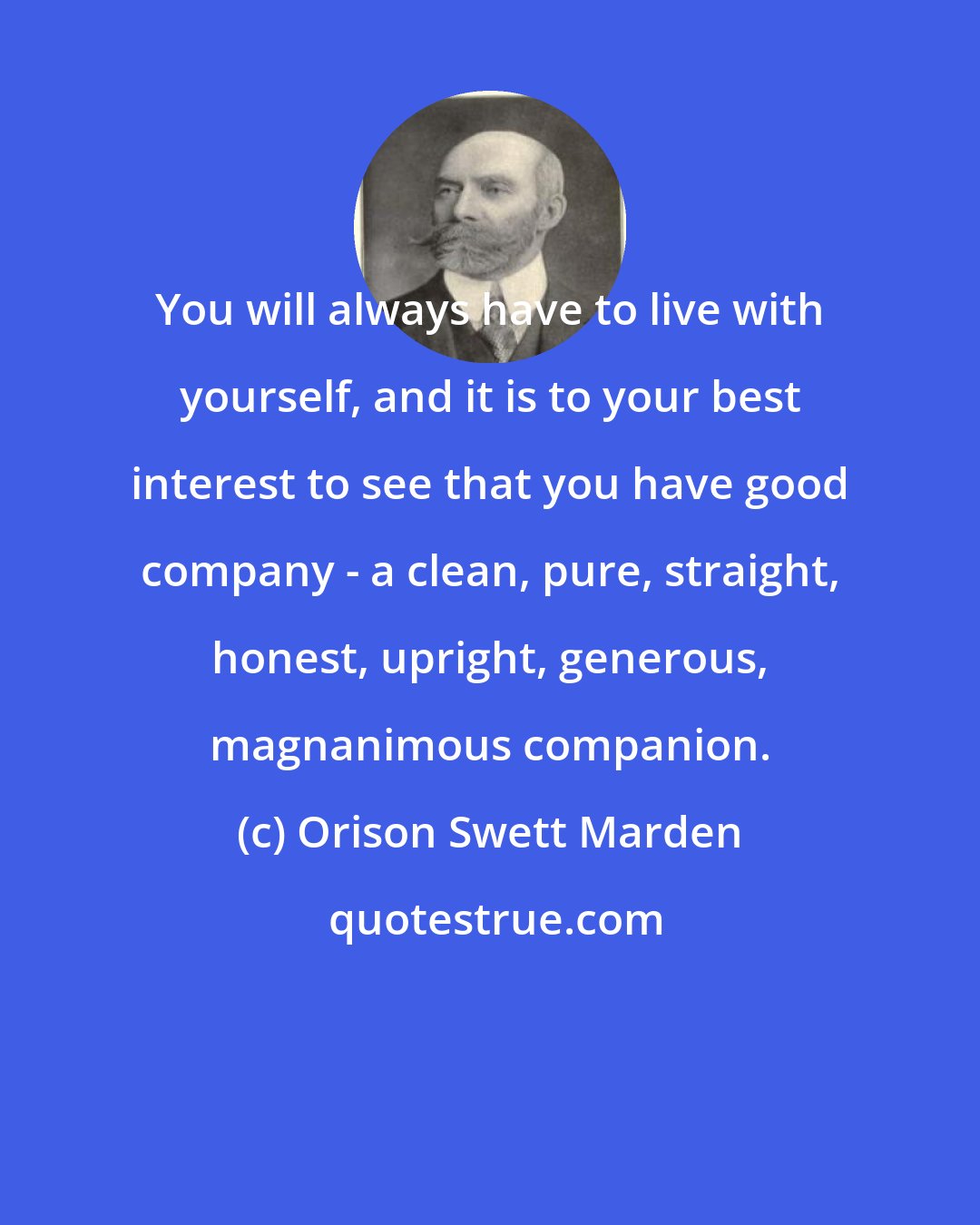 Orison Swett Marden: You will always have to live with yourself, and it is to your best interest to see that you have good company - a clean, pure, straight, honest, upright, generous, magnanimous companion.