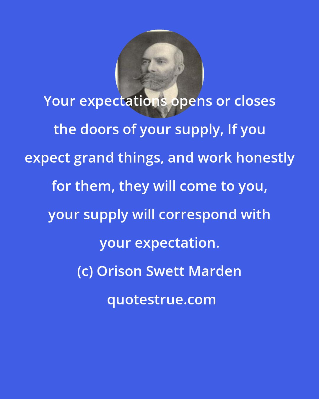 Orison Swett Marden: Your expectations opens or closes the doors of your supply, If you expect grand things, and work honestly for them, they will come to you, your supply will correspond with your expectation.