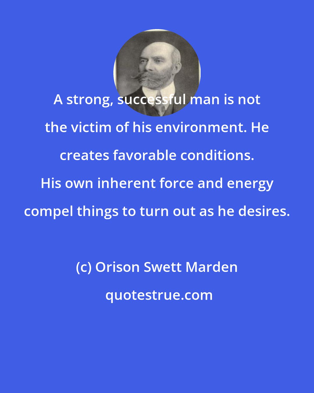 Orison Swett Marden: A strong, successful man is not the victim of his environment. He creates favorable conditions. His own inherent force and energy compel things to turn out as he desires.