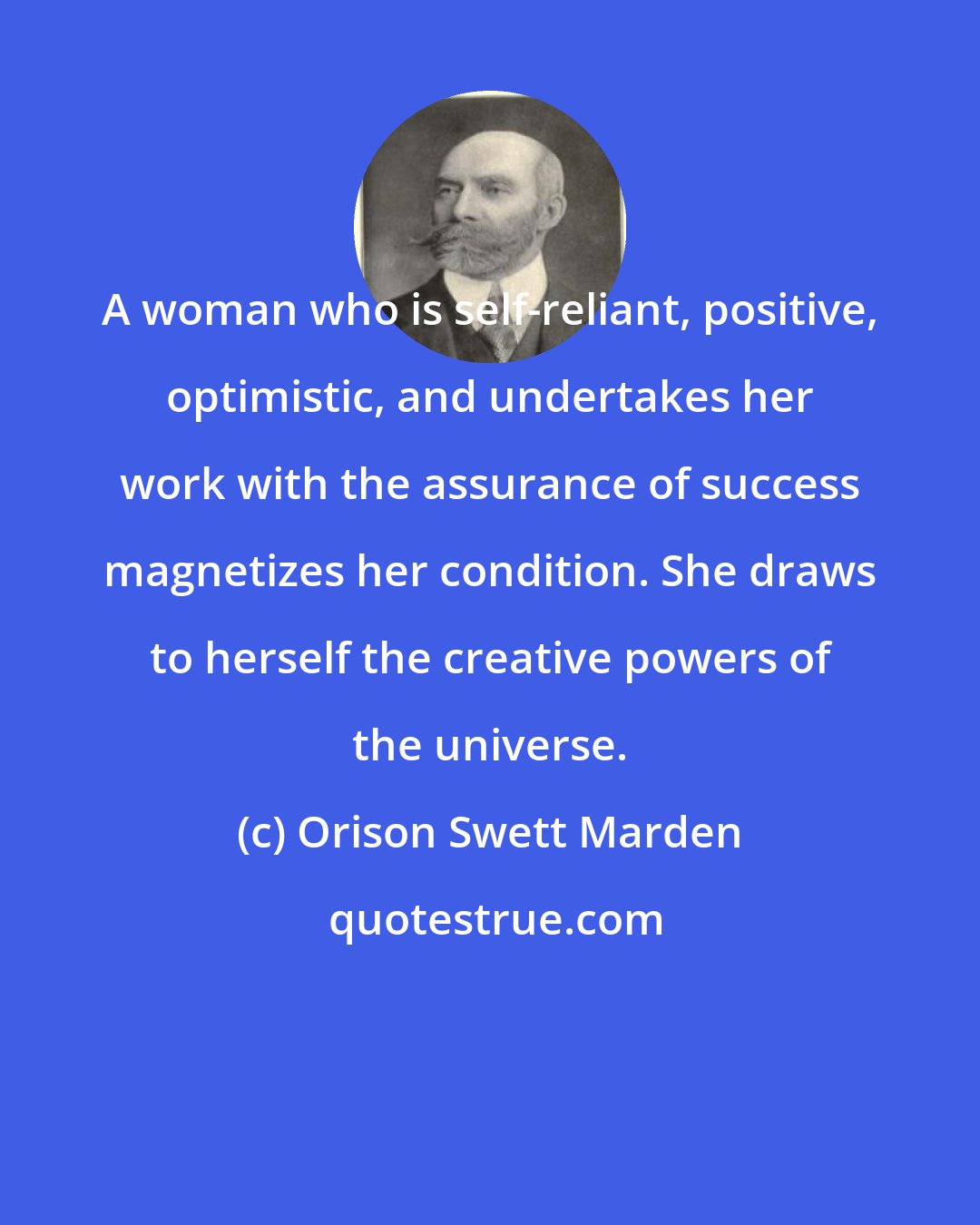 Orison Swett Marden: A woman who is self-reliant, positive, optimistic, and undertakes her work with the assurance of success magnetizes her condition. She draws to herself the creative powers of the universe.