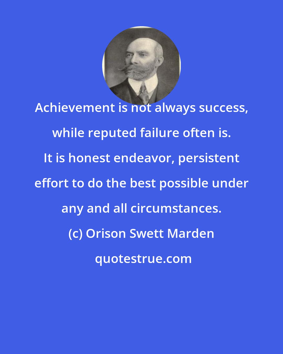 Orison Swett Marden: Achievement is not always success, while reputed failure often is. It is honest endeavor, persistent effort to do the best possible under any and all circumstances.