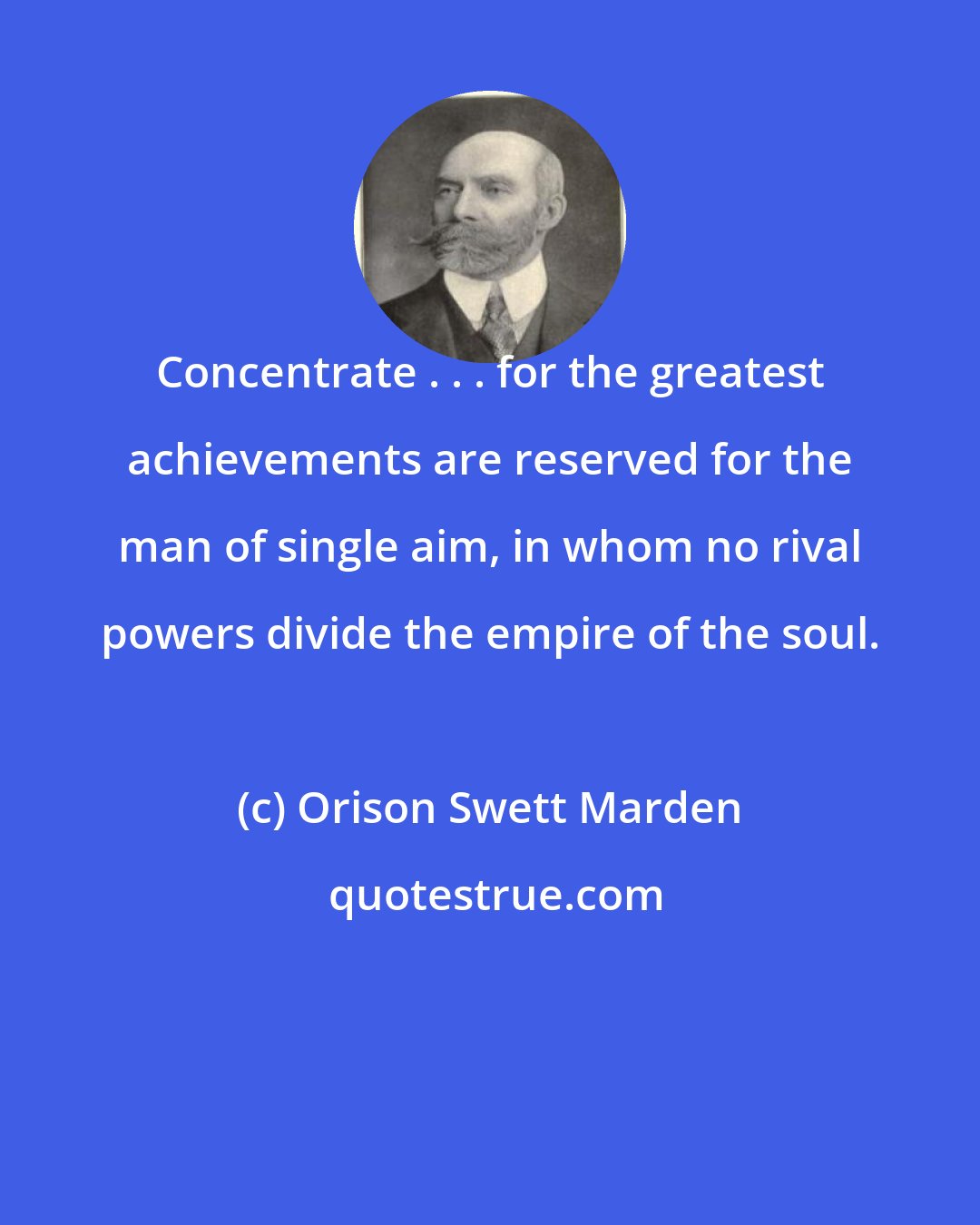 Orison Swett Marden: Concentrate . . . for the greatest achievements are reserved for the man of single aim, in whom no rival powers divide the empire of the soul.